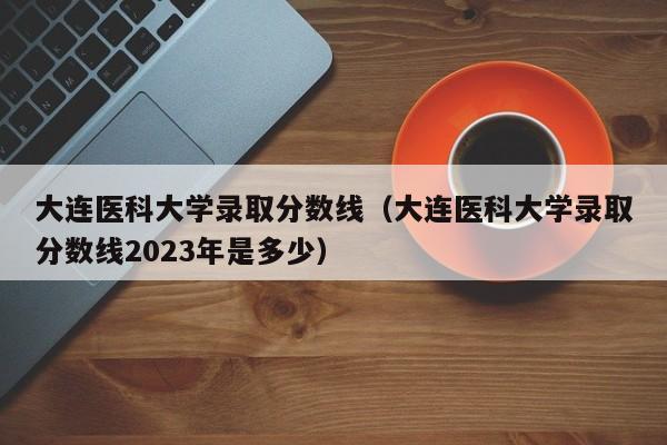 大连医科大学录取分数线（大连医科大学录取分数线2023年是多少）