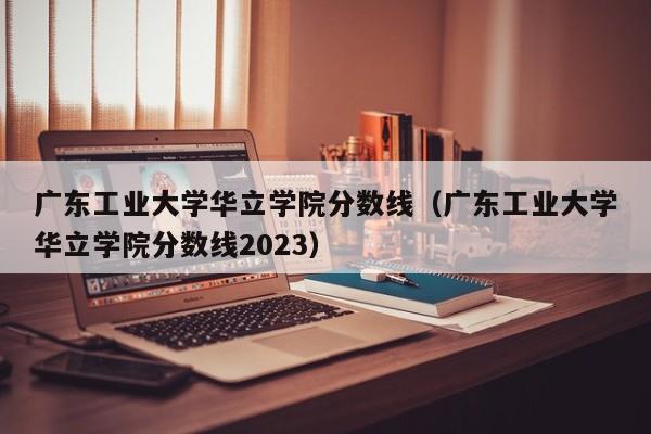 广东工业大学华立学院分数线（广东工业大学华立学院分数线2023）