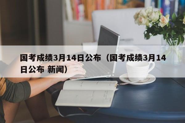 国考成绩3月14日公布（国考成绩3月14日公布 新闻）