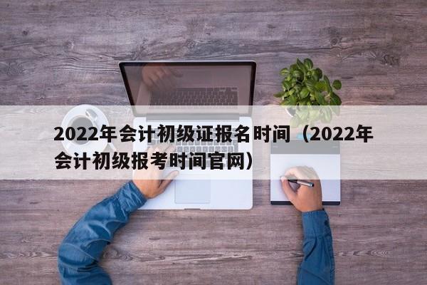 2022年会计初级证报名时间（2022年会计初级报考时间官网）