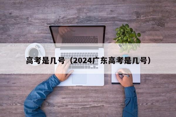 高考是几号（2024广东高考是几号）