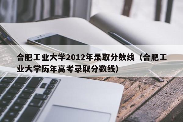 合肥工业大学2012年录取分数线（合肥工业大学历年高考录取分数线）