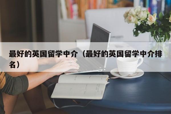 最好的英国留学中介（最好的英国留学中介排名）