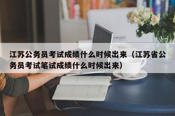 江苏公务员考试成绩什么时候出来（江苏省公务员考试笔试成绩什么时候出来）