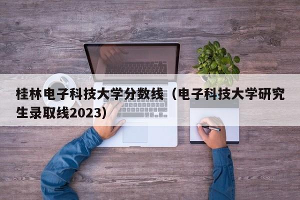 桂林电子科技大学分数线（电子科技大学研究生录取线2023）