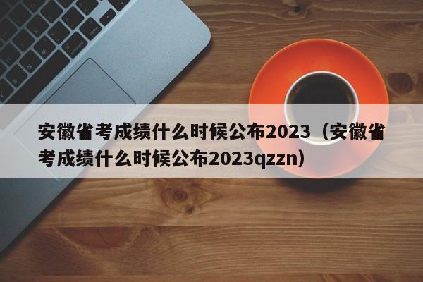 安徽省考成绩什么时候公布2023（安徽省考成绩什么时候公布2023qzzn）