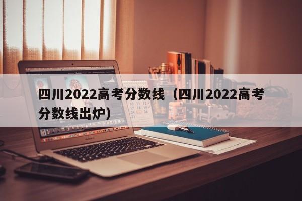 四川2022高考分数线（四川2022高考分数线出炉）