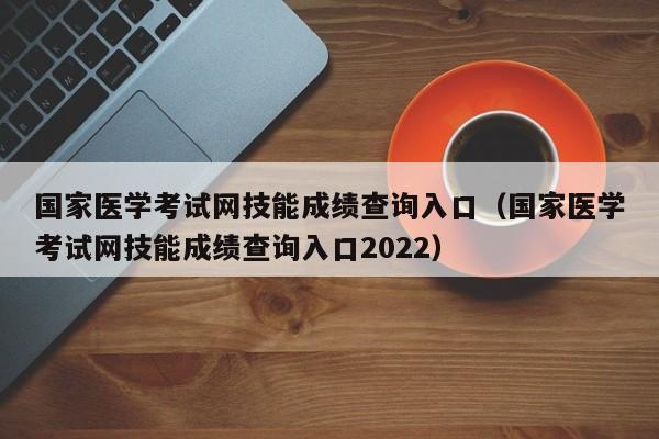 国家医学考试网技能成绩查询入口（国家医学考试网技能成绩查询入口2022）